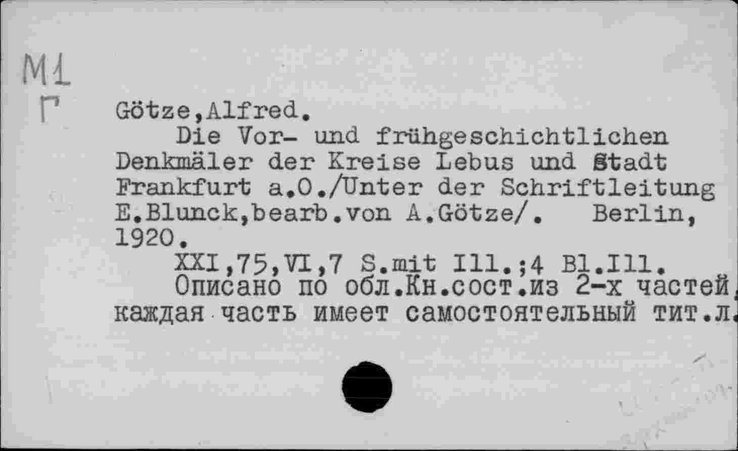 ﻿Ml
Götze, Alf red.
Die Vor- und. frühgeschichtlichen Denkmäler der Kreise Lebus und Stadt Frankfurt a.0./Unter der Schriftleitung E.Blunck,bearb.von A.Götze/. Berlin, 1920.
XXI,75,VI,7 S.mit Ill.;4 Bl.Ill.
Описано по обл.Кн.сост.из 2-х частей, каждая часть имеет самостоятельный тит.л<